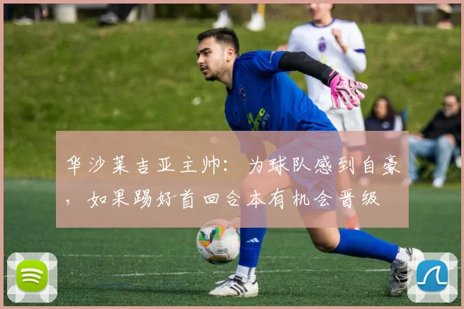 华沙莱吉亚主帅：为球队感到自豪，如果踢好首回合本有机会晋级
