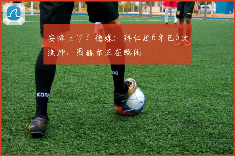 安排上了？德媒：拜仁近6年已5次换帅，图赫尔正在赋闲