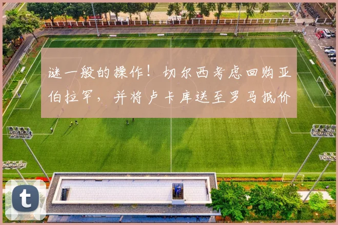 谜一般的操作！切尔西考虑回购亚伯拉罕，并将卢卡库送至罗马抵价