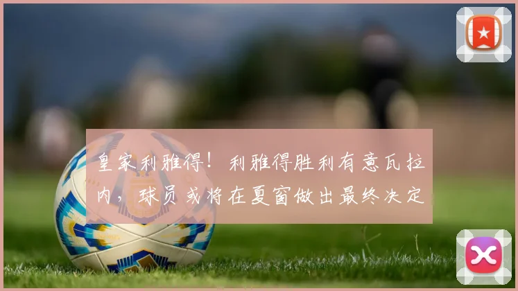 皇家利雅得！利雅得胜利有意瓦拉内，球员或将在夏窗做出最终决定