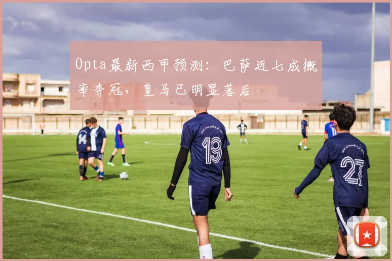 Opta最新西甲预测：巴萨近七成概率夺冠，皇马已明显落后