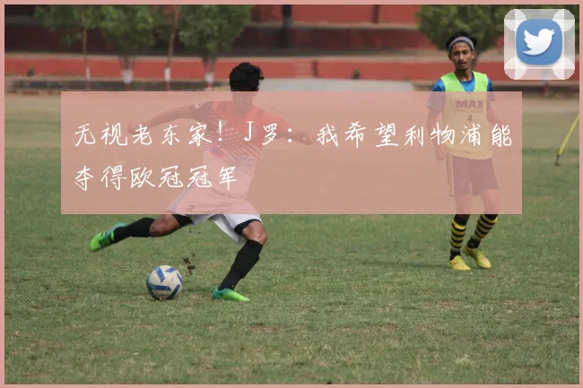 无视老东家！J罗：我希望利物浦能夺得欧冠冠军