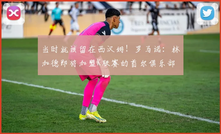 当时就该留在西汉姆！罗马诺：林加德即将加盟K联赛的首尔俱乐部
