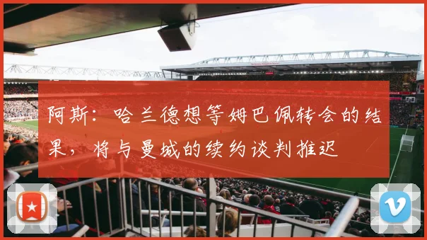 阿斯：哈兰德想等姆巴佩转会的结果，将与曼城的续约谈判推迟
