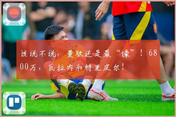 该说不说，曼联还是最“壕”！6800万，瓦拉内和特里皮尔！