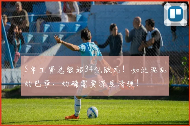 5年工资总额超34亿欧元！如此混乱的巴萨，的确需要深度清理！