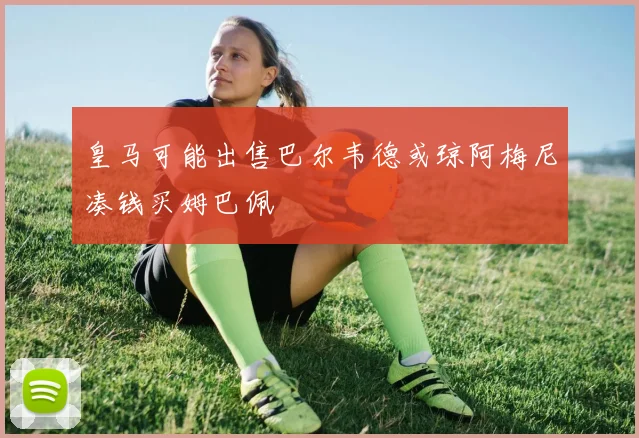 皇马可能出售巴尔韦德或琼阿梅尼凑钱买姆巴佩