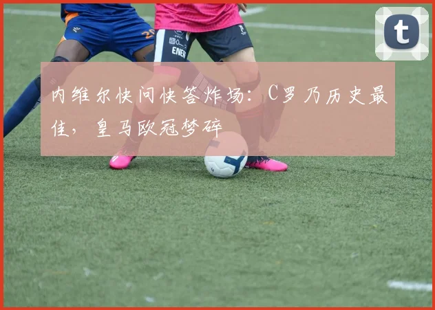 内维尔快问快答炸场：C罗乃历史最佳，皇马欧冠梦碎