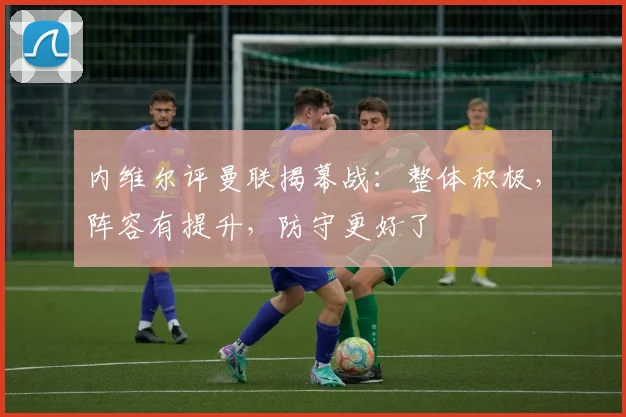 内维尔评曼联揭幕战：整体积极，阵容有提升，防守更好了