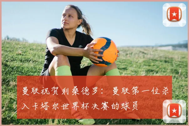 曼联祝贺利桑德罗：曼联第一位杀入卡塔尔世界杯决赛的球员