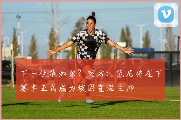 下一位范加尔？官方：范尼将在下赛季正式成为埃因霍温主帅