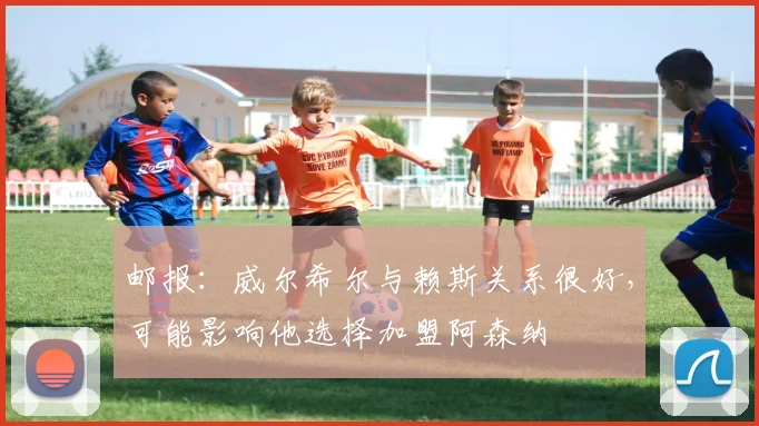 邮报：威尔希尔与赖斯关系很好，可能影响他选择加盟阿森纳
