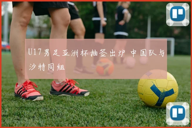U17男足亚洲杯抽签出炉 中国队与沙特同组