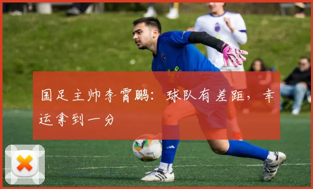 国足主帅李霄鹏：球队有差距，幸运拿到一分