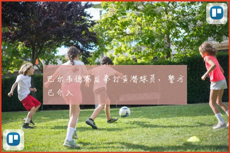 巴尔韦德赛后拳打黄潜球员，警方已介入
