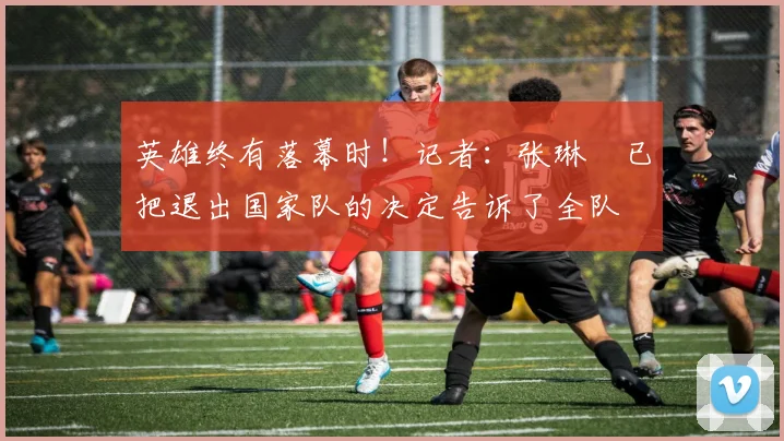 英雄终有落幕时！记者：张琳芃已把退出国家队的决定告诉了全队