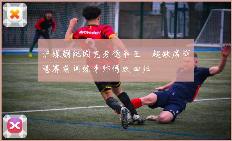 沪媒蒯纪闻克劳德和王燊超缺席海港赛前训练李帅傅欢回归