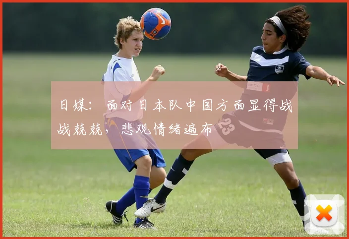 日媒：面对日本队中国方面显得战战兢兢，悲观情绪遍布