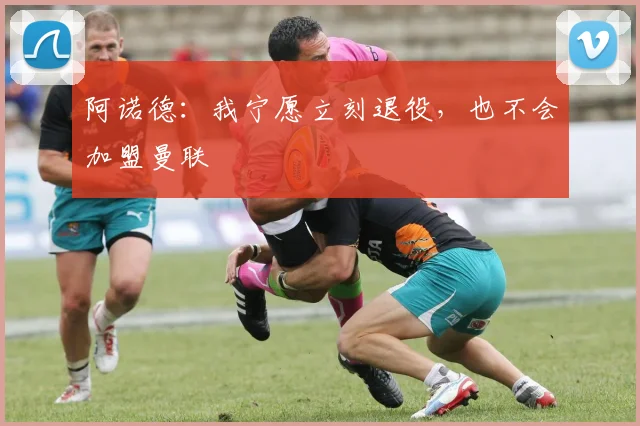 阿诺德：我宁愿立刻退役，也不会加盟曼联