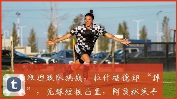 曼联迎狼队挑战，拉什福德却 “掉队”，无球短板凸显，阿莫林束手无策？