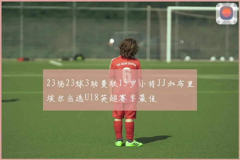 23场23球3助曼联15岁小将JJ加布里埃尔当选U18英超赛季最佳