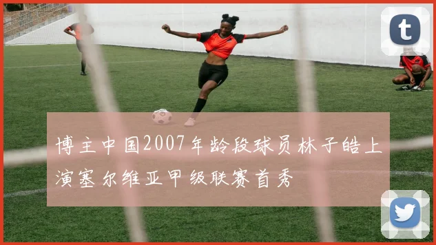 博主中国2007年龄段球员林子皓上演塞尔维亚甲级联赛首秀