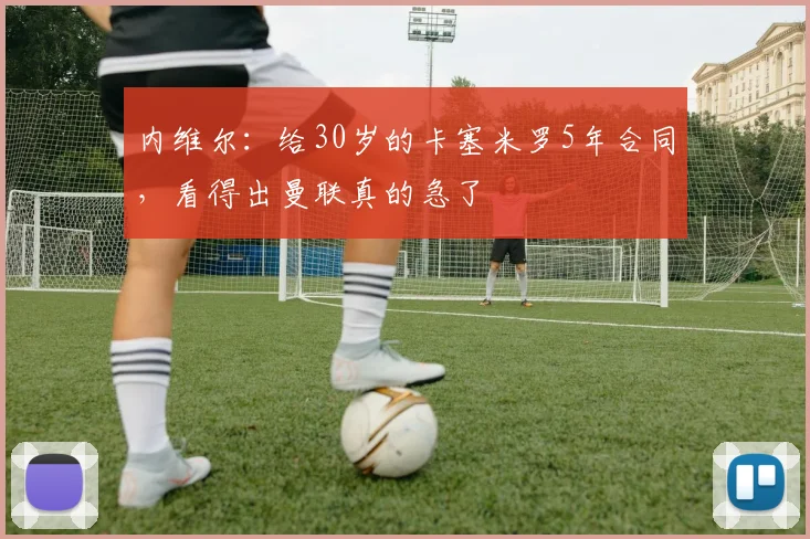 内维尔：给30岁的卡塞米罗5年合同，看得出曼联真的急了