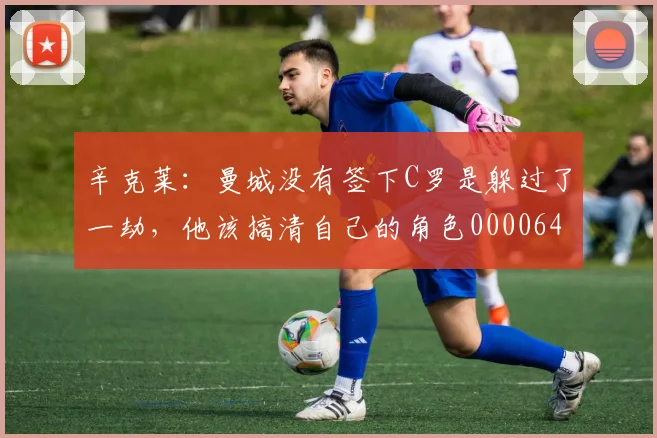 辛克莱：曼城没有签下C罗是躲过了一劫，他该搞清自己的角色0000644