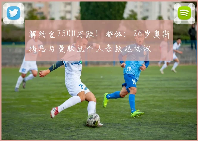 解约金7500万欧！都体：26岁奥斯梅恩与曼联就个人条款达协议