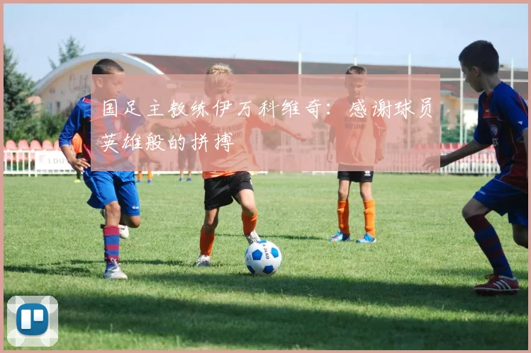 国足主教练伊万科维奇：感谢球员英雄般的拼搏