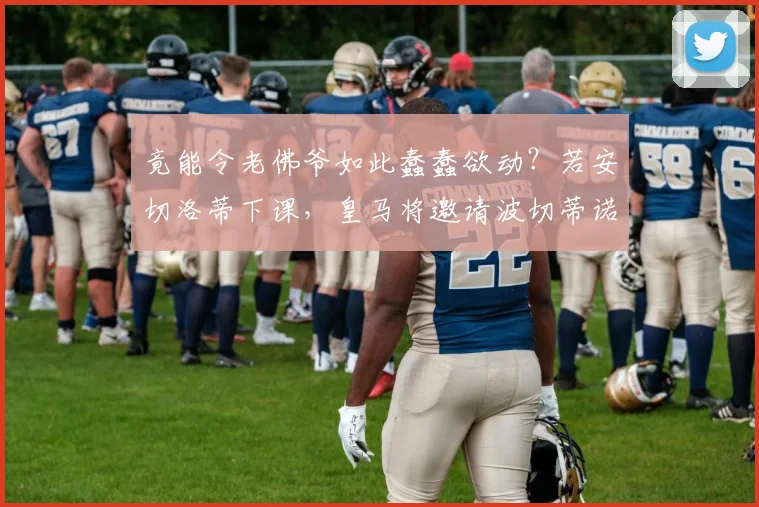 竟能令老佛爷如此蠢蠢欲动？若安切洛蒂下课，皇马将邀请波切蒂诺