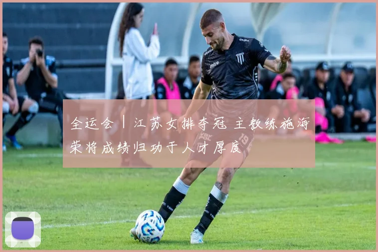 全运会｜江苏女排夺冠 主教练施海荣将成绩归功于人才厚度