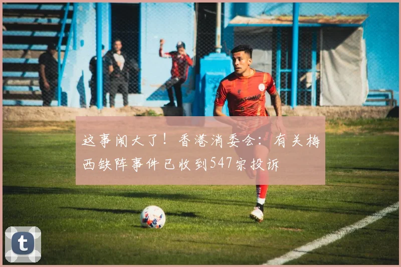 这事闹大了！香港消委会：有关梅西缺阵事件已收到547宗投诉