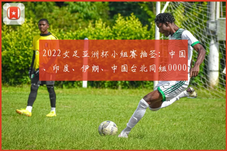 2022女足亚洲杯小组赛抽签：中国、印度、伊朗、中国台北同组0000644