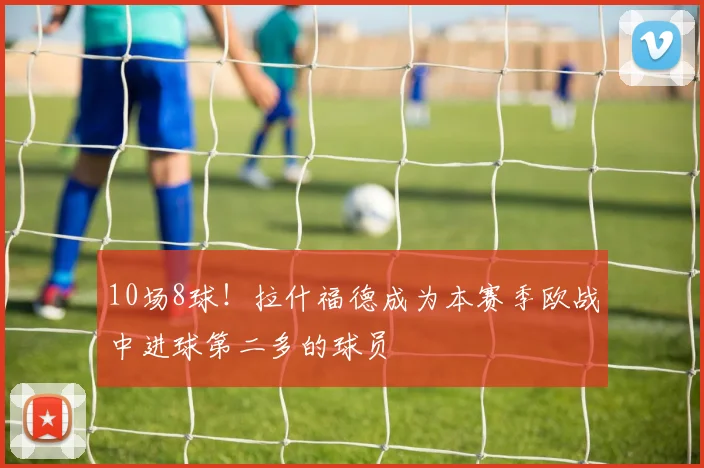 10场8球！拉什福德成为本赛季欧战中进球第二多的球员