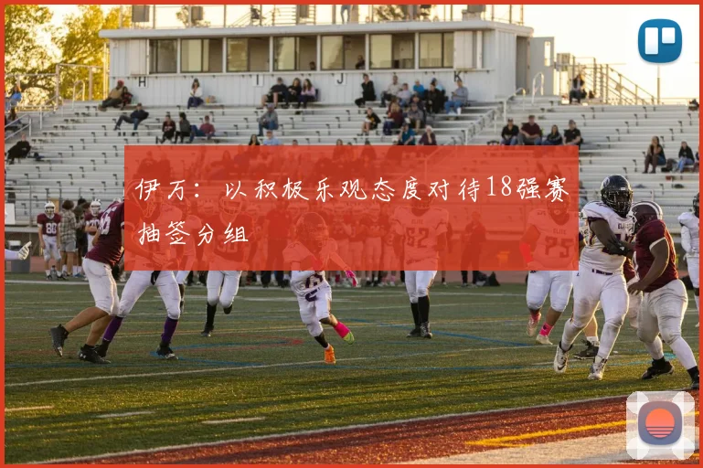 伊万：以积极乐观态度对待18强赛抽签分组