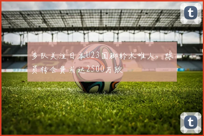 多队关注日本U23国脚铃木唯人，球员转会费或达2500万欧