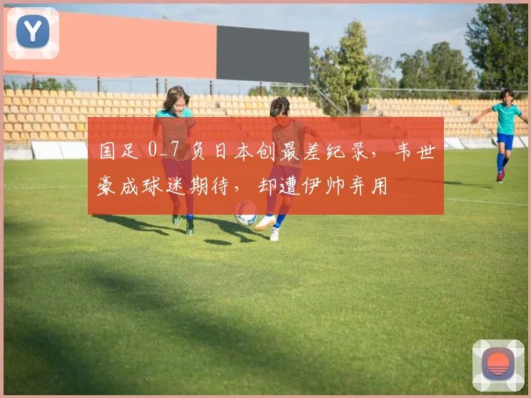 国足 0_7 负日本创最差纪录，韦世豪成球迷期待，却遭伊帅弃用