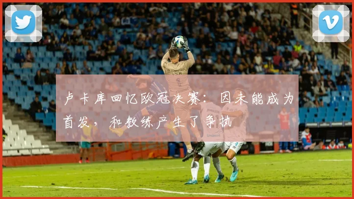 卢卡库回忆欧冠决赛：因未能成为首发，和教练产生了争执