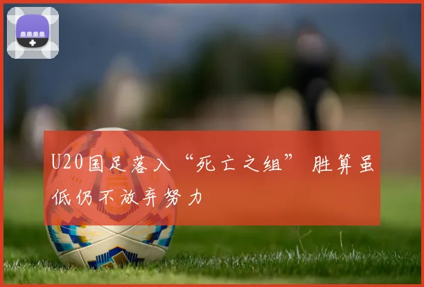 U20国足落入“死亡之组” 胜算虽低仍不放弃努力